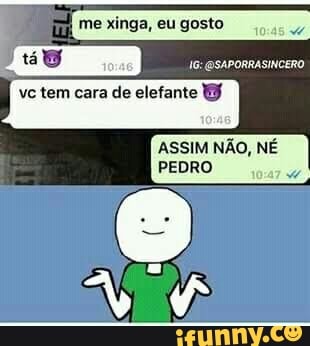 me xinga, eu gosto
vc tem cara de elefante
OSAPORRASINCERO
ASSIM NÃO, NÉ PEDRO
