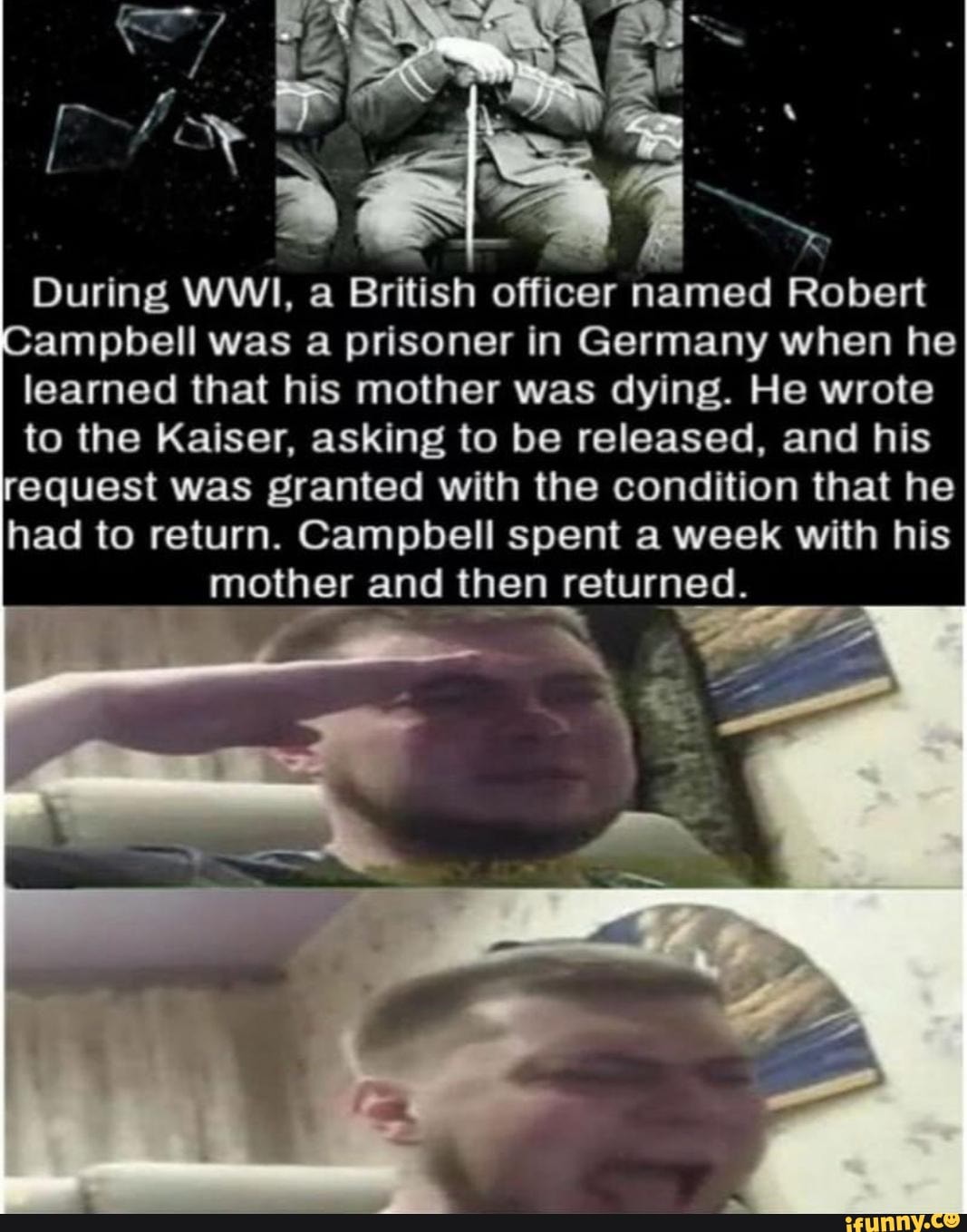 During WWI, a British officer named Robert
ampbell was a prisoner in Germany when he
learned that his mother was dying. He wrote
to the Kaiser, asking to be released, and his
request was granted with the condition that he
had to return. Campbell spent a week with his
mother and then returned.