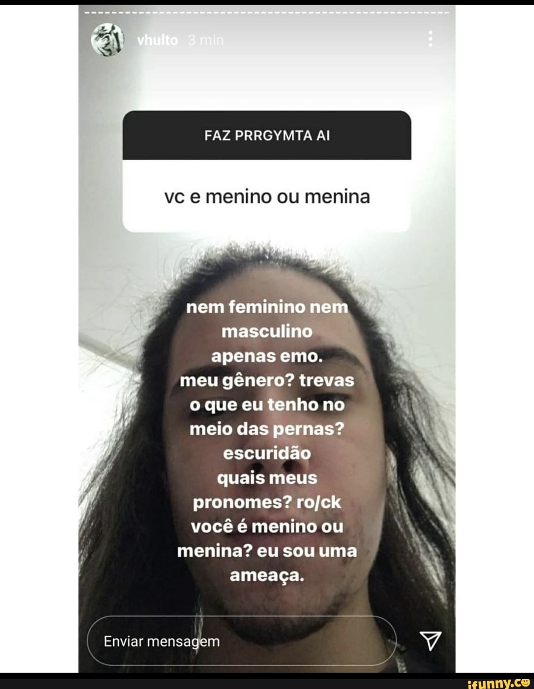 I FAZ PRRGYMTA AI
vc menino ou menina
nem feminino nem
masculino apenas emo.
meu gênero? trevas que eu tenho no meio das pernas? escuridão quais meus pronomes? rojck você é menino ou menina? eu sou uma ameaça.
Enviar mensagem