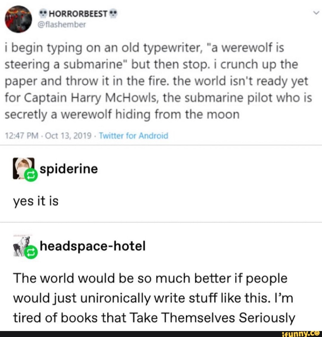 i begin typing on an old typewriter, "a werewolf is
steering a submarine" but then stop. i crunch up the
paper and throw it in the fire. the world isn't ready yet
for Captain Harry McHowls, the submarine pilot who is
secretly a werewolf hiding from the moon
Twitter for Android
yes it is
tc) headspace-hotel
The world would be so much better if people
would just unironically write stuff like this. I'm
tired of books that Take Themselves Seriously