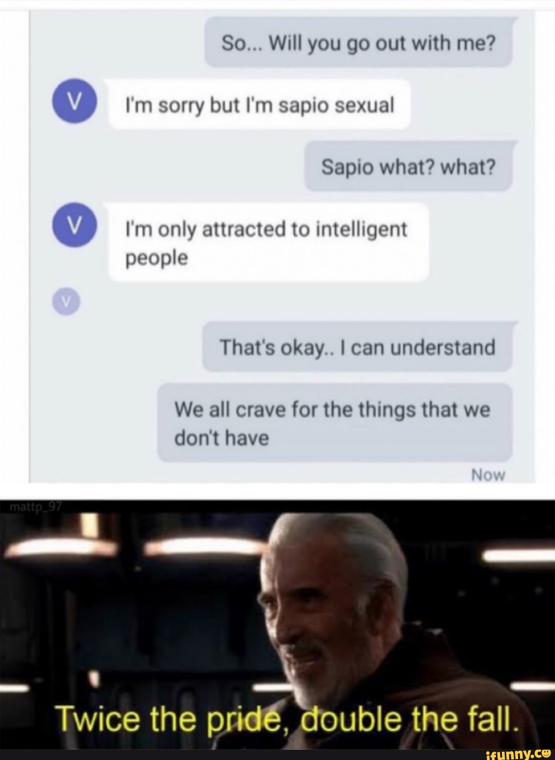 So... Will you go out with me?
I'm sorry but I'm sapio sexual
Sapio what? what?
I'm only attracted to intelligent people
That's okay.. I can understand
We all crave for the things that we don't have
Twice the prid6, double the fall.