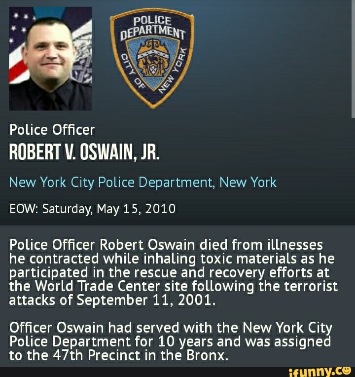 Police Officer
ROBERT V. OSWAIN, JR.
New York City Police Department, New York
EOW: Saturday, May 15, 2010
Police Officer Robert Oswain died from illnesses he contracted while inhaling toxic materials as he participated in the rescue and recovery efforts at the World Trade Center site following the terrorist attacks of September 11, 2001.
Officer Oswain had served with the New York City
Police Department for 10 years and was assigned to the 47th Precinct in the Bronx.
