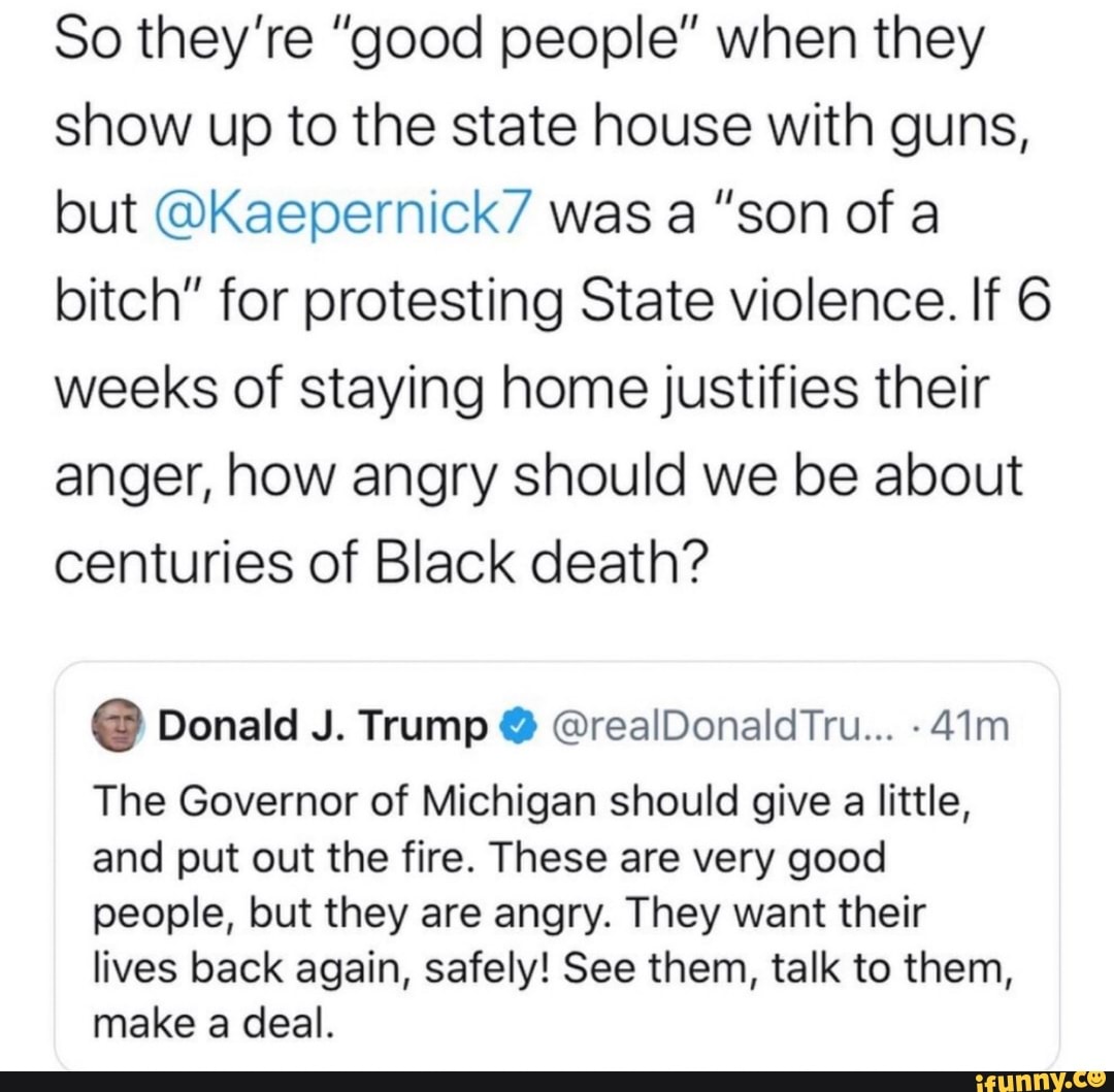 So they're "good people" when they
show up to the state house with guns,
but @Kaepernick7 was a "son of a
bitch" for protesting State violence. If 6
weeks of staying home justifies their
anger, how angry should we be about
centuries of Black death?
The Governor of Michigan should give a little,
and put out the fire. These are very good
people, but they are angry. They want their
lives back again, safely! See them, talk to them,
make a deal.