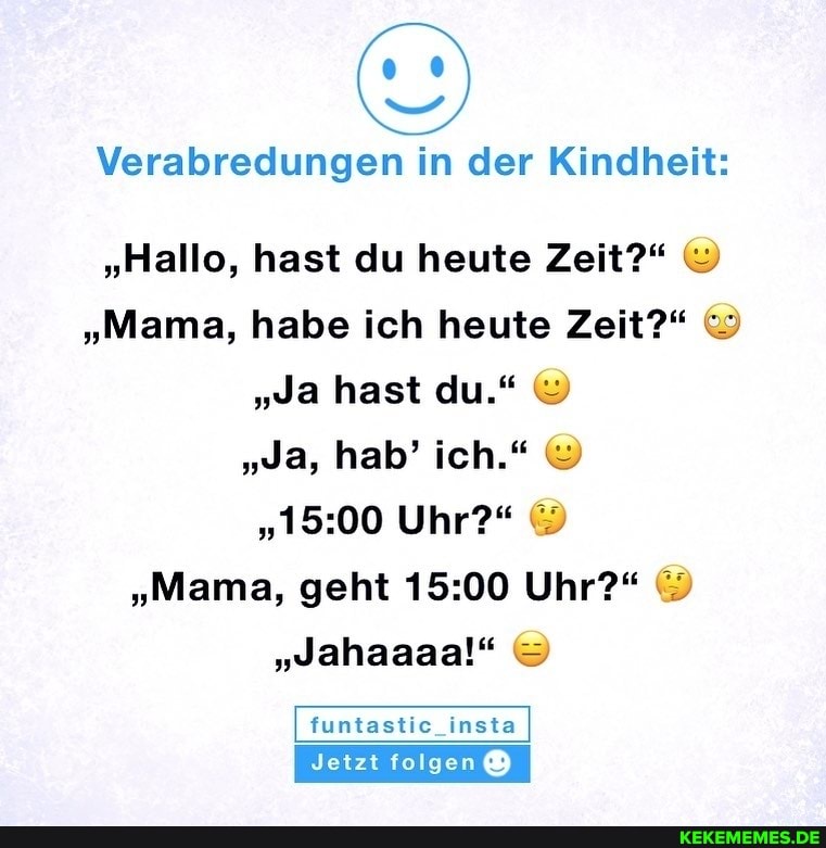 Verabredungen in der Kindheit:
"Hallo, hast du heute Zeit?"
"Mama, habe ich heute Zeit?"
"Ja hast du."
"Ja, hab' ich."
Uhr?"
"Mama, geht Uhr?"
"Jahaaaa!"
funtastic_insta
Jetzt folgen