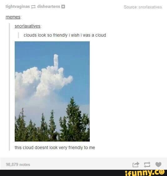 tightvaginas disheartens
memes: snorlaxatives:
clouds look so friendly wish I was a cloud
this cloud doesnt look very friendly to me
879 notes