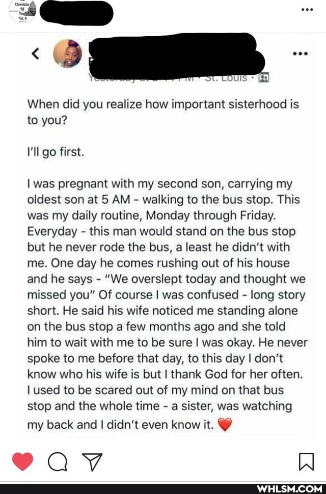 When did you realize how important sisterhood is to you?
I'll go first.
I was pregnant with my second son, carrying my oldest son at 5 AM - walking to the bus stop. This was my daily routine, Monday through Friday.
Everyday - this man would stand on the bus stop but he never rode the bus, a least he didn't with me. One day he comes rushing out of his house and he says - "We overslept today and thought we missed you" Of course I was confused - long story short. He said his wife noticed me standing alone on the bus stop a few months ago and she told him to wait with me to be sure I was okay. He never spoke to me before that day, to this day I don't know who his wife is but I thank God for her often.
used to be scared out of my mind on that bus stop and the whole time - a sister, was watching
my back and I didn't even know it. @
89aaY WW