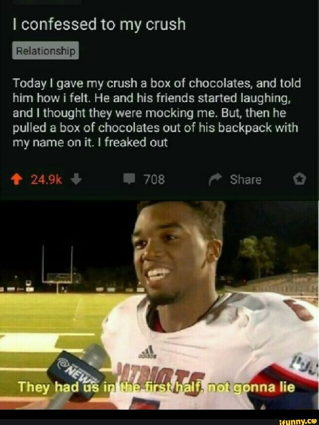 I confessed to my crush
Today I gave my crush a box of chocolates, and told
him how i felt. He and his friends started laughing,
and I thought they were mocking me. But, then he
pulled a box of chocolates out of his backpack with
my name on it. I freaked out