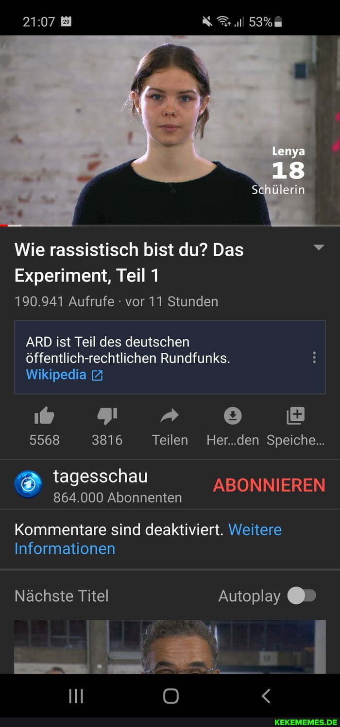 Lenya
18
Schülerin
Wie rassistisch bist du? Das
Experiment, Teil 1
190.941 Aufrufe - vor 11 Stunden
ARD ist Teil des deutschen öffentlich-rechtlichen Rundfunks.
Wikipedia &
5568 3816 Teilen Her..den Speiche..
tagesschau ABONNIEREN
864.000 Abonnenten
Kommentare sind deaktiviert. Weitere
Informationen
Nächste Titel Autoplay