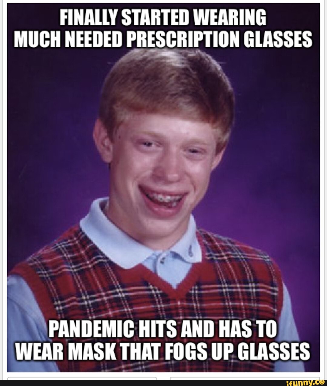 FINALLY STARTED WEARING MUCH NEEDED PRESCRIPTION GLASSES
PANDEMIC HITS AND HAS WEAR MASK THAT FOGS UP GLASSES