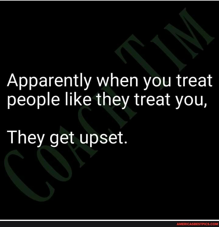 Apparently when you treat people like they treat you,
They get upset.