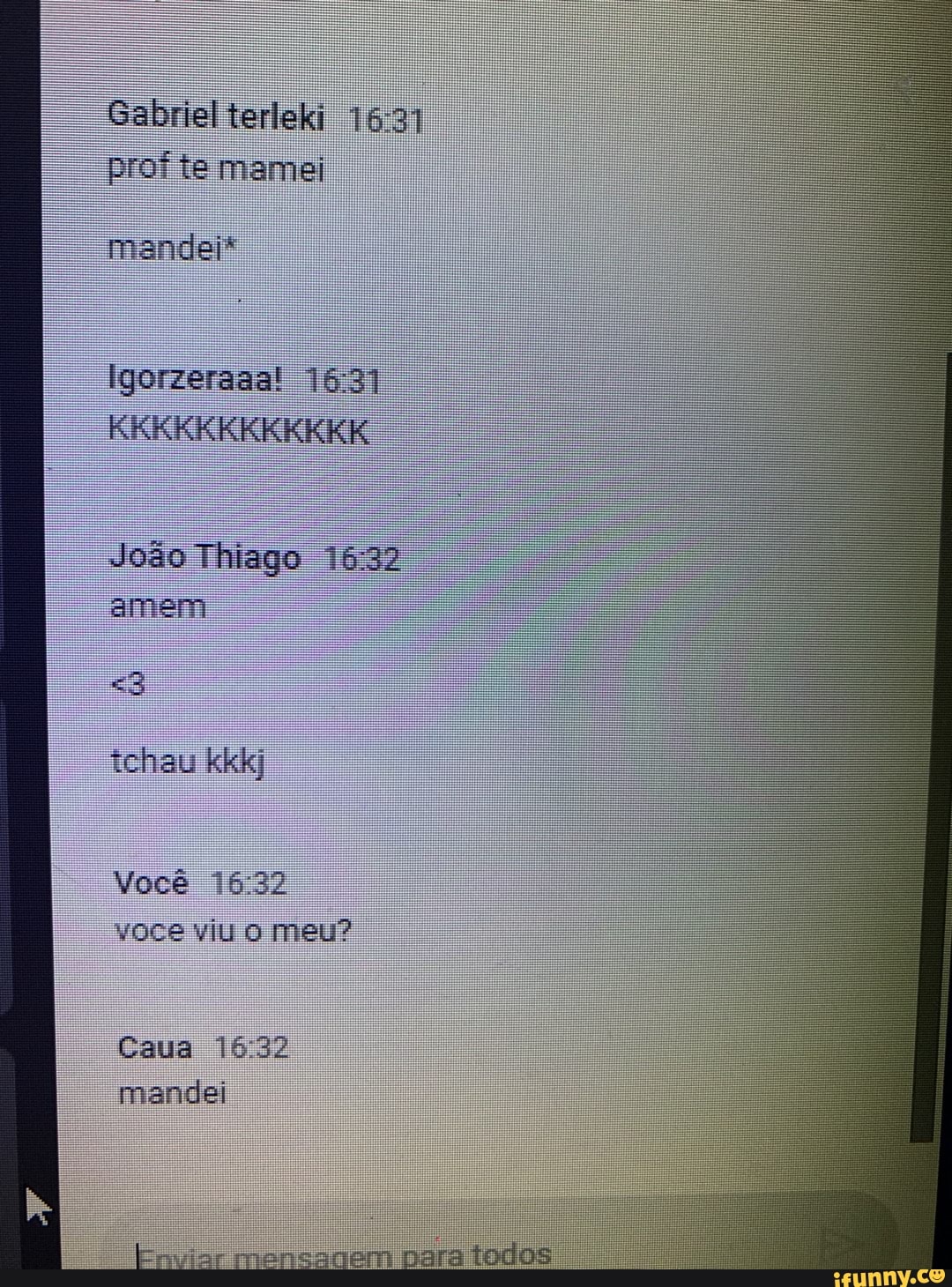 Gabriel terleki prof te mamei
mandei"
Igorzeraaa!
KKKKKKKKKKKK
João Thiago amem
tchau kkkj
Você voce viu o meu?
Caua 1632 mandei
Enviar mensagem para todos