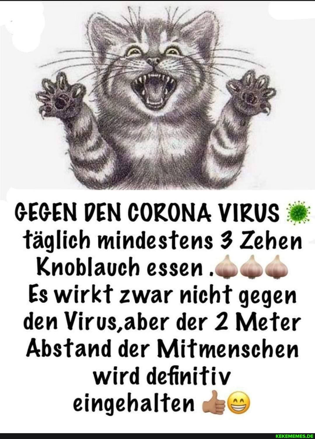 GEGEN DEN CORONA VIRUS täglich mindestens 3 Zehen
Knoblauch essen
Es wirkt zwar nicht gegen den Virus,aber der 2 Meter
Abstand der Mitmenschen wird definitiv eingehalten