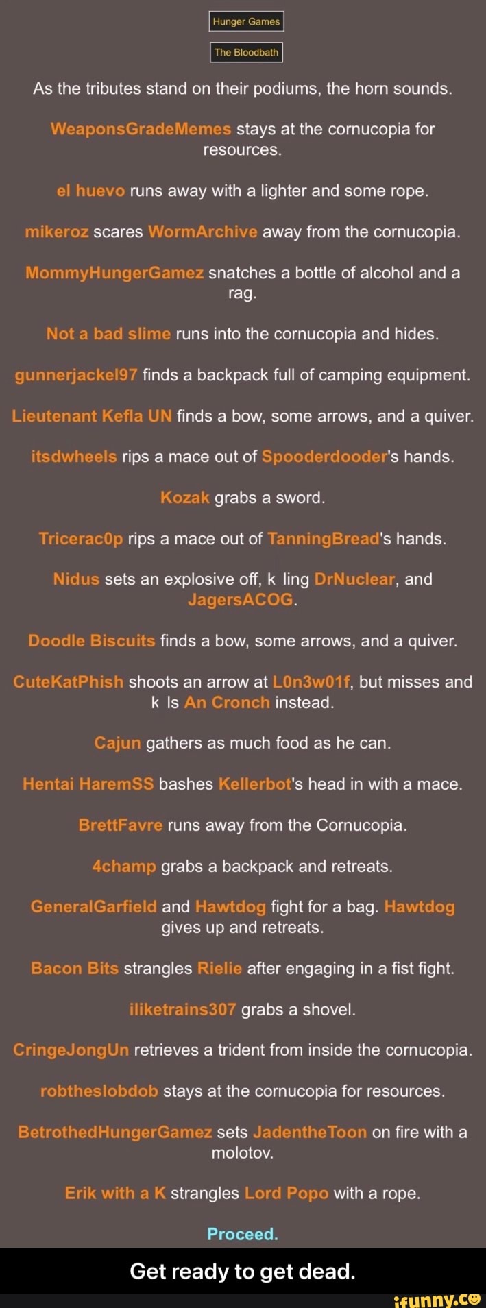 Hunger Games
The Bloodbath
As the tributes stand on their podiums, the horn sounds.
WeaponsGradeMemes stays at the cornucopia for resources.
el huevo runs away with a lighter and some rope.
mikeroz scares WormArchive away from the cornucopia.
MiommyHungerGamez snatches a bottle of alcohol and a rag.
Not a bad slime runs into the cornucopia and hides.
gunnerjackel97 finds a backpack full of camping equipment.
Lieutenant Kefla UN finds a bow, some arrows, and a quiver.
itsdwheels rips a mace out of Spooderdooder's hands.
Kozak grabs a sword.
Tr ceracOp rips a mace out of TanningBread's hands.
Nidus sets an explosive off, k ling DrNuclear, and
JagersACOG.
Doodle Biscuits finds a bow, some arrows, and a quiver.
CuteKatPhish shoots an arrow at LOn3w01f, but misses and k Is An Cronch instead.
Cajun gathers as much food as he can.
Hentai HaremSS bashes Kellerbot's head in with a mace.
BrettFavre runs away from the Cornucopia.
4champ grabs a backpack and retreats.
GeneralGarfield and Hawtdog fight for a bag. Hawtdog gives up and retreats.
Bacon Bits strangles Rielie after engaging in a fist fight.
iliketrains307 grabs a shovel.
CringeJongUn retrieves a trident from inside the cornucopia.
robtheslobdob stays at the cornucopia for resources.
BetrothedHungerGamez sets JadentheToon on fire with a molotov.
Erik with a K strangles Lord Popo with a rope.
Proceed.
Get ready to get dead. - Get ready to get dead.