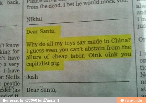 A
from the deat
k back,
I bet he would mott-""
Why do all my toys say made in China?
1 guess even you can't abstain from the
allure of cheap labor. Oink oink you
capitalist pig.
Dear Santa, i