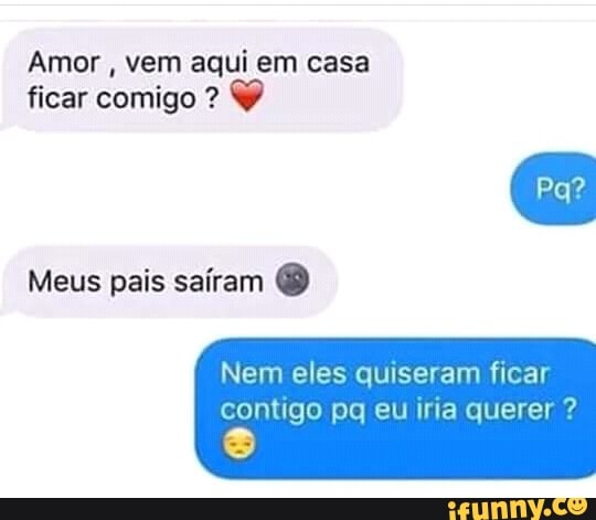Amor
vem aqui em casa
ficar comigo Y
Meus pais saíram Nem eles quiseram ficar
contigo pq eu iria querer