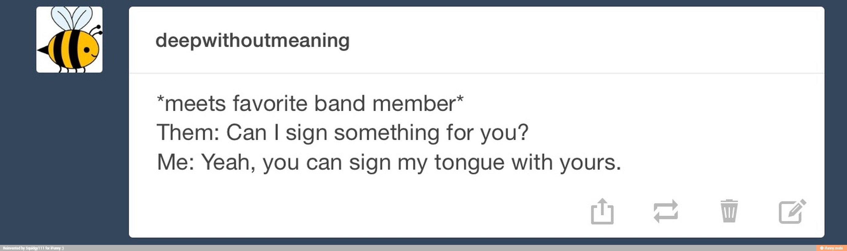 deepwithoutmeaning
*meets favorite band member*
Them: Can I sign something for you?
Me: Yeah, you can sign my tongue with yours.