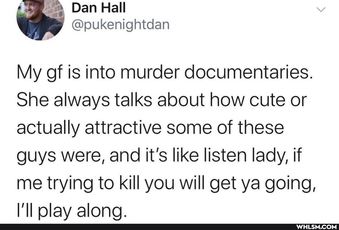 Ge Dan Hall
My of is into murder documentaries.
She always talks about how cute or actually attractive some of these guys were, and it's like listen lady, if me trying to kill you will get ya going, olav alona.