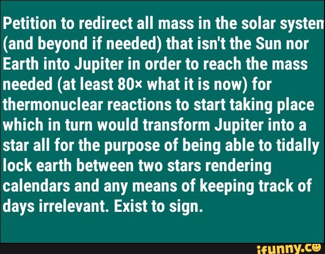 Petition to redirect all mass in the solar systen
(and beyond if needed) that isn't the Sun nor
Earth into Jupiter in order to reach the mass
needed (at least 80x what it is now) for
thermonuclear reactions to start taking place
which in turn would transform Jupiter into a
star all for the purpose of being able to tidally
lock earth between two stars rendering
calendars and any means of keeping track of
days irrelevant. Exist to sign.