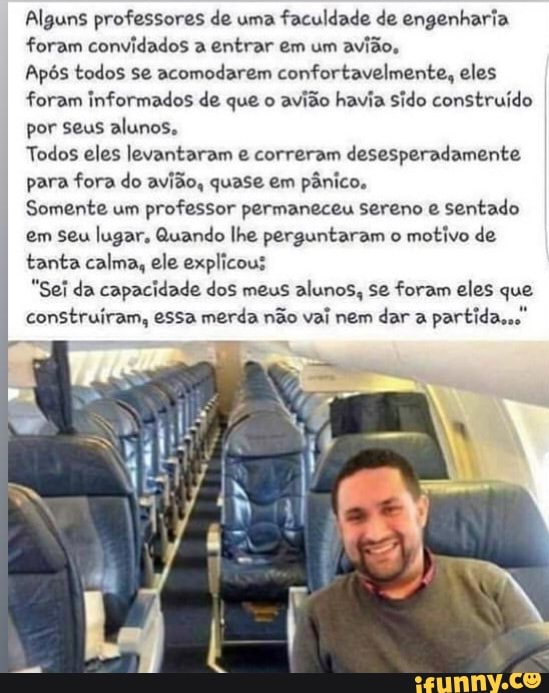 Alguns professores de uma
faculdade de engenharia
foram convidados a entrar em um
avião,
Após todos se acomodarem confortavelmente, eles
foram informados de que o
avião havia sido construído
por seus alunos,
Todos eles levantaram e correram desesperadamente
para fora do avião, quase em pânico.
Somente um
professor permaneceu sereno e sentado
em seu lugar, Quando lhe perguntaram o
motivo de
tanta calma, ele explicous
"Sei da capacidade dos meus alunos, se foram eles que
construíram, essa merda não vai nem dar a
partida...