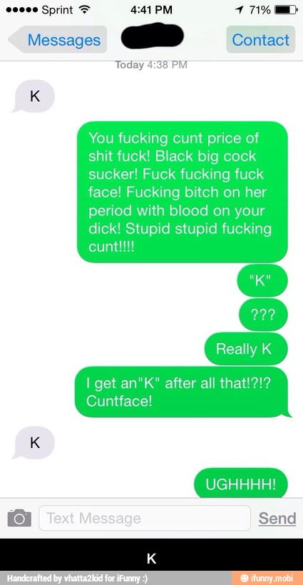 Messages
a Contact
Today 4:38 PM
You fucking cunt price of
shit fuck! Black big cock
sucker! Fuck fucking fuck
face! Fucking bitch on her
period with blood on your
dick! Stupid stupid fucking
I get an"K" after all
Cuntface! - K