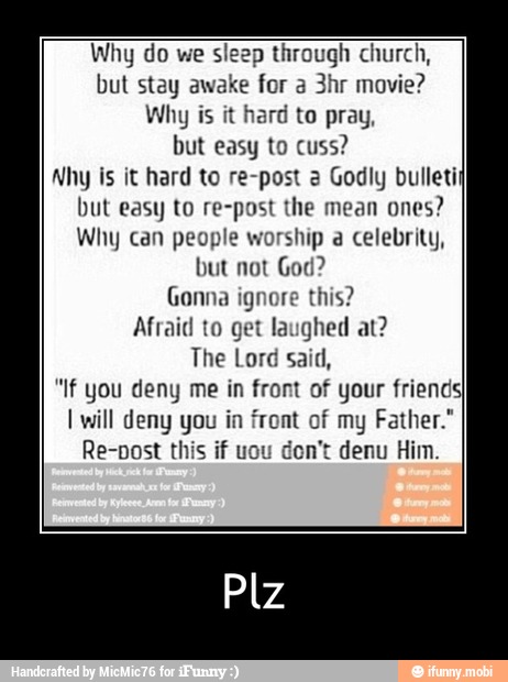 Why do we sleep through church,
but stay awake for a 3hr movie?
Why is it hard to pray,
but easy to cuss?
Why is it hard to re-post 2 Godly bulleti
but easy to re-post the mean
ones?
Why can people worship a celebrity,
but not God?
Gonna ignore this?
Afraid to get laughed at?
The Lord said,
"If you deny me in front of your friends
I will deny you in front of my Father."
Re-post this if uou don't denu Him - Plz
