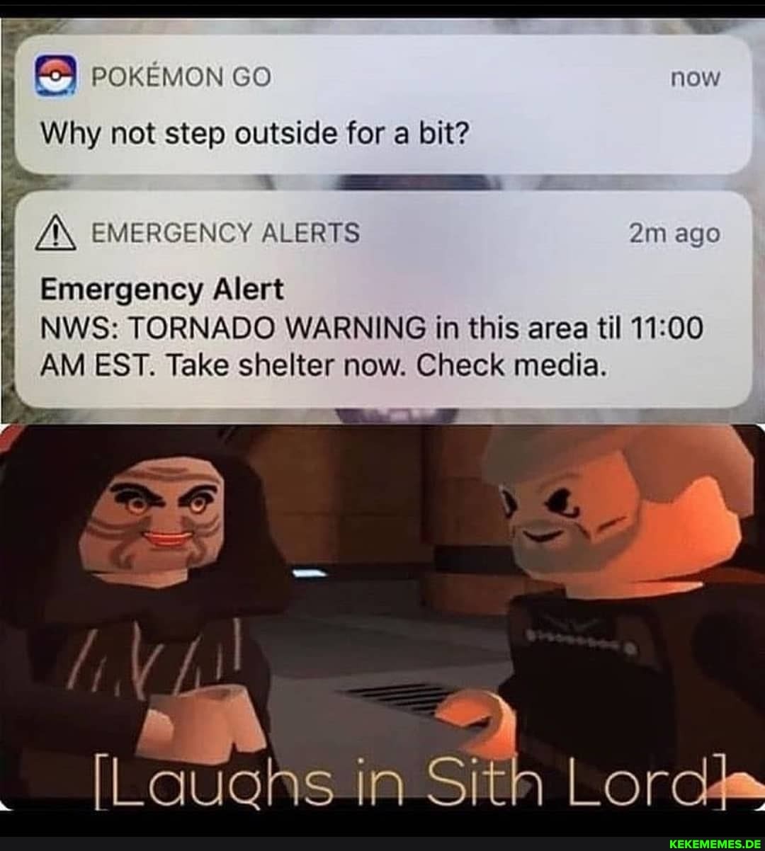 FY poKEMON Go
Why not step outside for a bit?
A\ EMERGENCY ALERTS ago
Emergency Alert
NWS: TORNADO WARNING in this area til
AM EST. Take shelter now. Check media.
[Lauahs in Sith Lords