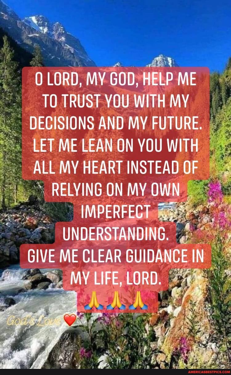 LORD, MY GOD, HELP ME TO TRUST YOU WITH MY DECISIONS AND MY FUTURE.
LET ME LEAN ON YOU WITH ALL MY HEART INSTEAD OF RELYING ON MY OWN
IMPERFECT UNDERSTANDING.
GIVE ME CLEAR GUIDANCE IN MY LIFE, LORD.
Adp