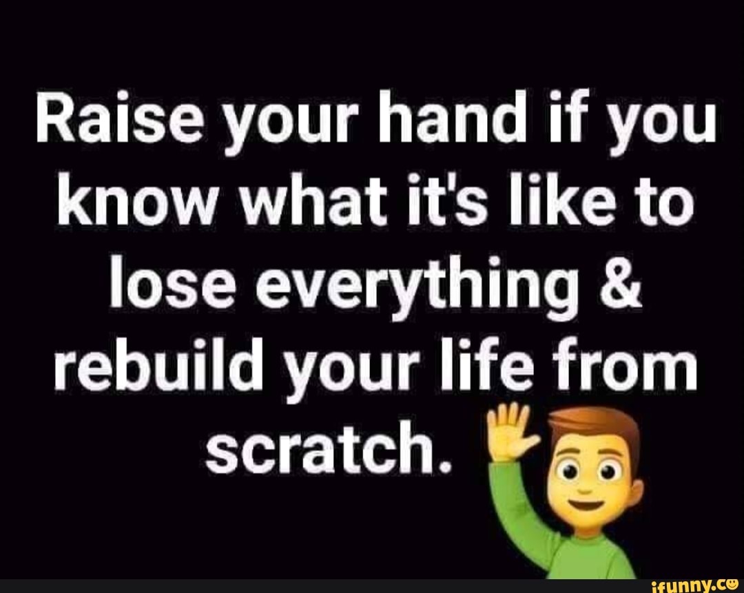 Raise Your Hand If You Know What Its Like To Lose Everything And Rebuild Your Life From Scratch 6063