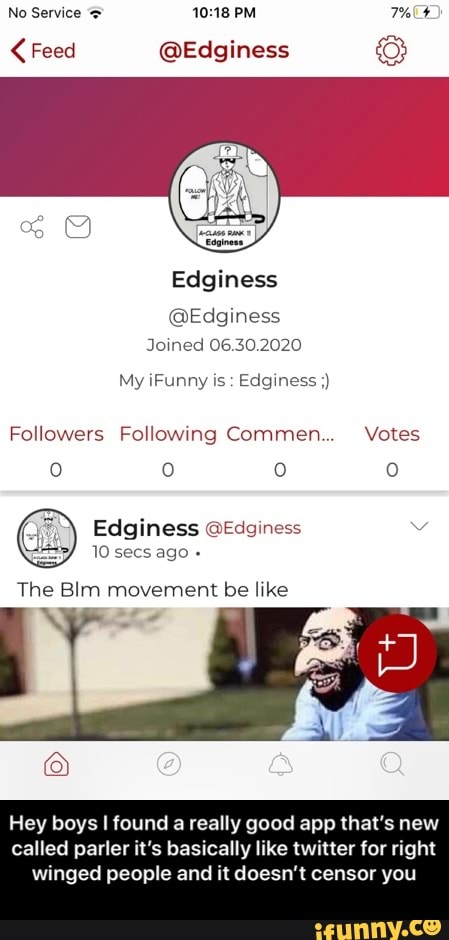No Service = 10:18 PM THF Feed @Edginess O
Edginess
@Edginess
Joined 06.30.2020
Followers Following Commen... Votes
Edginess @Edginess Vv
10 secs ago The Blm movement be like
NM 7
Hey boys I found a really good app that's new
called parler it's basically like twitter for right
winged people and it doesn't censor you - Hey boys I found a really good app that’s new called parler it’s basically like twitter for right winged people and it doesn’t censor you