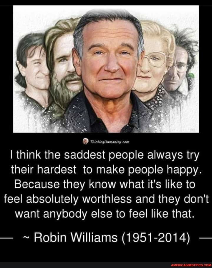 I think the saddest people always try their hardest to make people happy.
Because they know what it's like to feel absolutely worthless and they don't want anybody else to feel like that.
- ~ Robin Williams (1951-2014) -