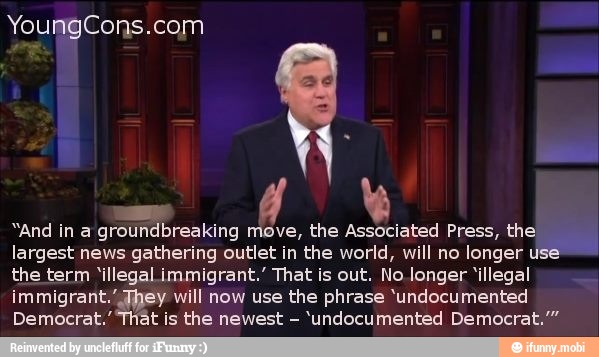 YoungCons.com
A
"And in a groundbreaking move, the Associated Press, the
largest news gathering outlet in the world, will no longer use
the term 'illegal immigrant.' That is out. No longer 'illegal
immigrant.' They will now use the phrase 'undocumented
Democrat." it is the newest
'undocumented Democrat."