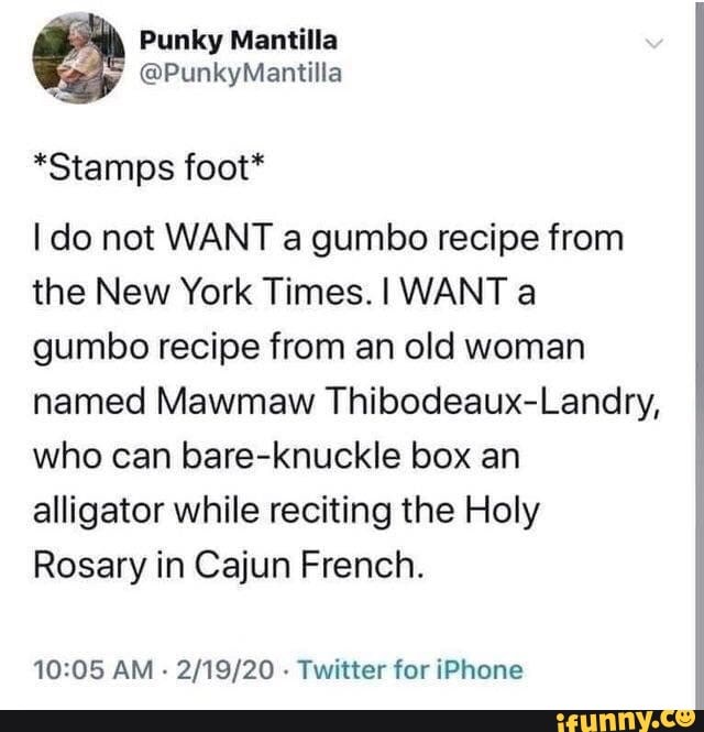 *Stamps foot*
do not WANT a gumbo recipe from the New York Times. WANT a gumbo recipe from an old woman named Mawmaw Thibodeaux-Landry, who can bare-knuckle box an alligator while reciting the Holy
Rosary in Cajun French.
AM - - Twitter for iPhone