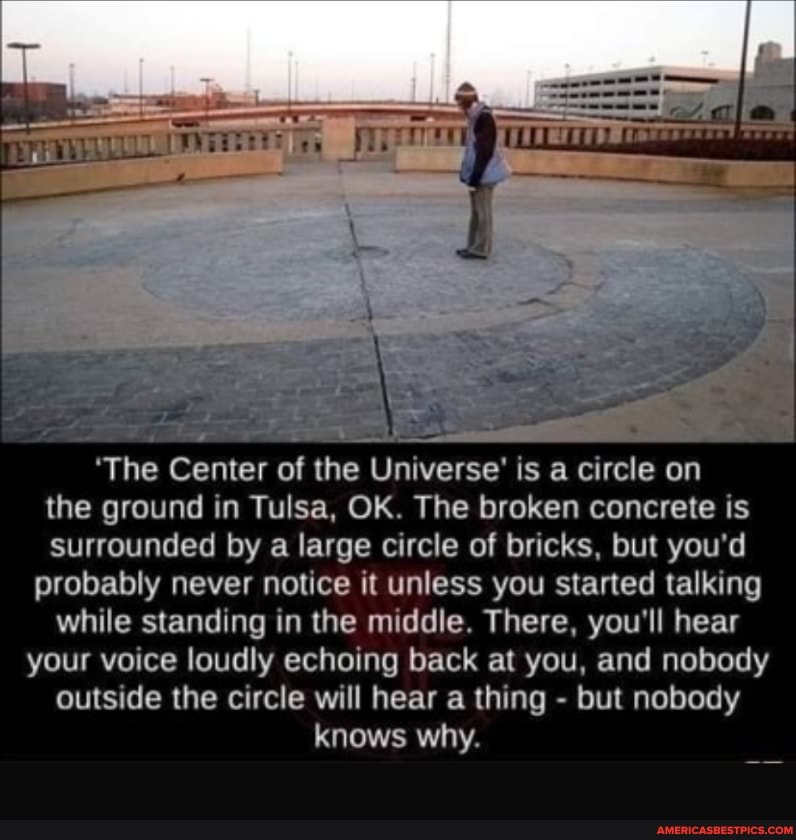 'The Center of the Universe' is a circle on
the ground in Tulsa, OK. The broken concrete is
surrounded by a large circle of bricks, but you'd probably never notice it unless you started talking
while standing in the middle. There, you'll hear your voice loudly echoing back at you, and nobody
outside the circle will hear a thing - but nobody
knows why.