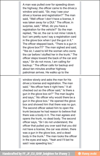 'Aman was pulled over for speeding down
the highway; the officer came to the drivers
window and said, "Si, may I see your
drivers license and registration?" The man
'aid, "Well officer I don't have a license, it
'was taken away for a DUL. The officer in
'surprise, said," What, do you have a
registration for the vehicle?" So the man
replied, "No si, the car is not mine
I stole it,
but I am pretty sure I say a registration card
in the glove box when I put the gun init"
'The officer stepped back, "There is a gun in
the glove box?!?" The man sighed and said,
"Yes sir, used to kill the woman who owns.
the car before I stutfed her in the trunk." The
officer steps toward the back of the car and
says," Sir do not move, I am calling for
backup." The officer calls for backup and
about ten minutes another highway
patrolman arrives. He walks up to the
window slowly and asks the man for his.
drivers license and registration. The man
said," Yes officer here i right here. tal
'checked out so the officer said," Is there a
gun in the glove box sir?" The man laughs
and says," No officer why would there be a
{gun in the glove box." He opened the glove
box and showed him that there was no gun.
"The second officer asked him to open the
trunk because he had reason to believe that
there was a body init. The man agrees and
'opens the trunk, no dead body. The second
officer says, "Sir I do not understand, the
officer that pulled you over said that you did
not have a license, the car was stolen, there
was a gun in
the glove box, and a dead
body in the trunk." The man looks the officer
in the eyes and says, "Yeah and bot ho
said I was speeding too."