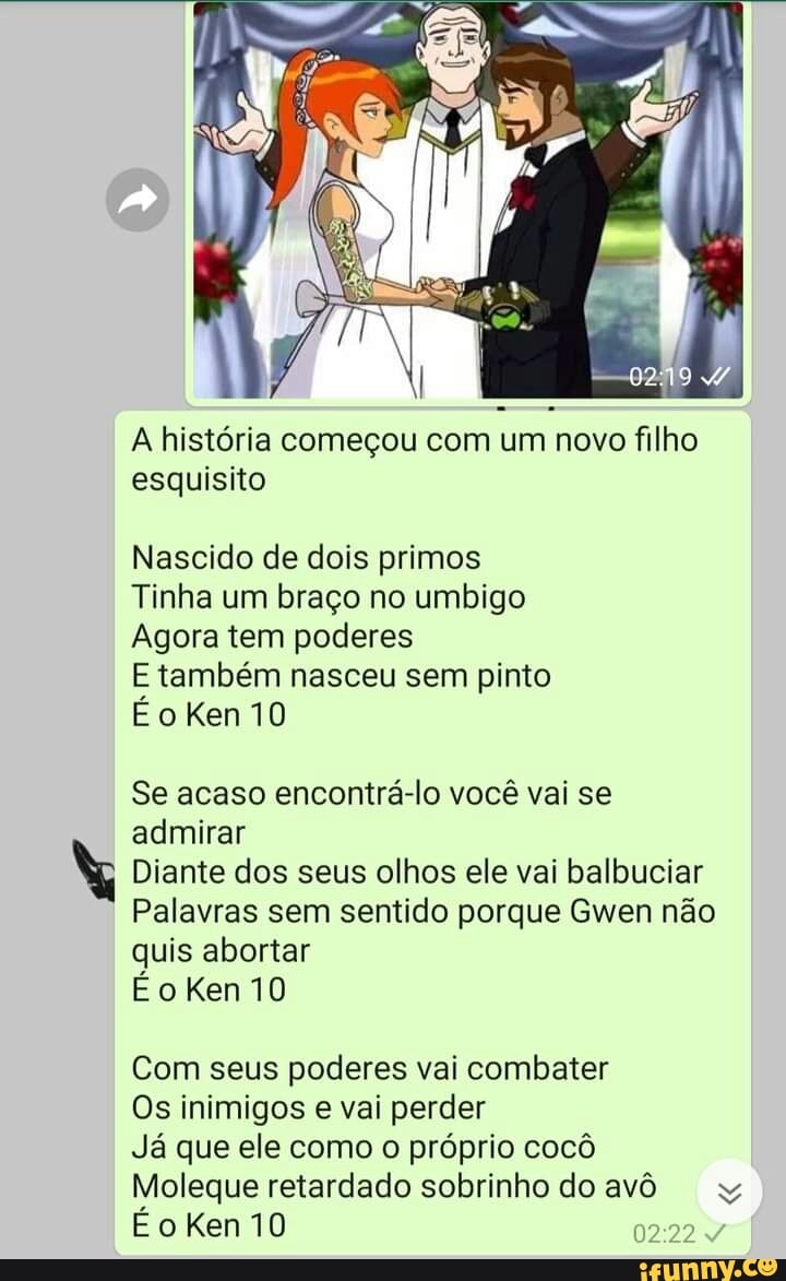 A história começou com um novo filho esquisito
Nascido de dois primos
Tinha um braço no umbigo
Agora tem poderes
E também nasceu sem pinto
É oken10
Se acaso encontrá-lo você vai se admirar
Diante dos seus olhos ele vai balbuciar
Palavras sem sentido porque Gwen não quis abortar
oKen10
Com seus poderes vai combater
Os inimigos e vai perder
Já que ele como o próprio cocô
Moleque retardado sobrinho do avô yy
Ken 10
