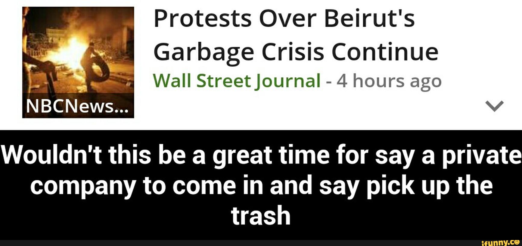 Protests Over Beirut's
Garbage Crisis Continue
Wall StreetJournaI -
4 hours ago
Wouldn't this be a great time for say a private
company to come in and say pick up the
trash - Wouldn't this be a great time for say a private company to come in and say pick up the trash