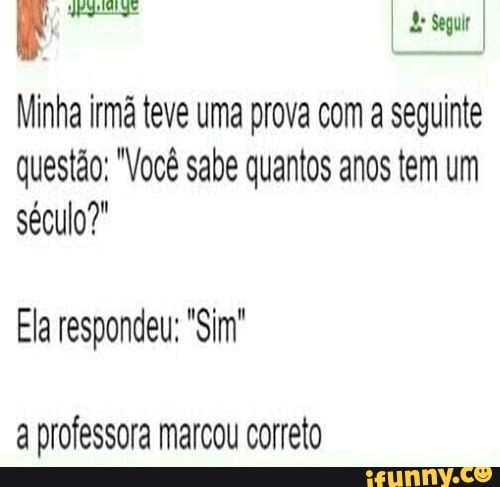 I de Seguir I
de
Minha im teve uma prova com a seguinte questão: "Você sabe quantos anos tem um século?
Ela respondeu; "Sim"
a professora marcou correto