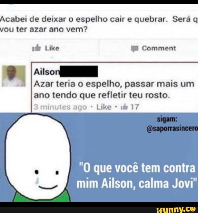Acabei de deixar o espelho cair e quebrar. Será q
vou ter azar ano vem?
mero
DR
ano tendo que refletir teu rosto.
3 minutes ago 14 17
"O que você tem contra
mim Ailson, calma Jovi"