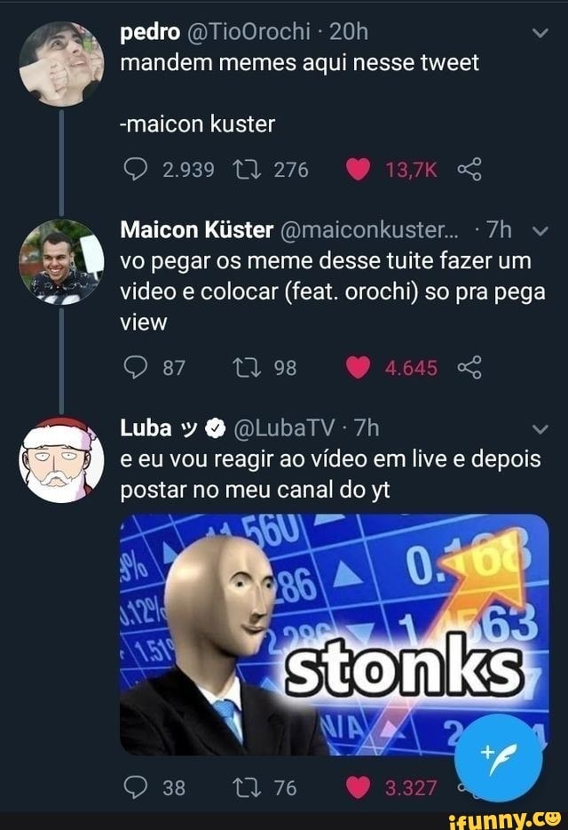 pedro OTioOrochi - "
CA mandem memes aqui nesse tweet
-maicon kuster
2939
Maicon Kiúster Omaiconkuster..
vo pegar os meme desse tuite fazer um video e colocar (feat. orochi) so pra pega view
87 98
Luba y O lubarv-7h
I e eu vou reagir ao vídeo em live e depois
postar no meu canal do yt
38
