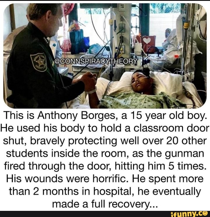 This is Anthony Borges, a 15 year o y.
He used his body to hold a classroom door
shut, bravely protecting well over 20 other
students inside the room, as the gunman
fired through the door, hitting him 5 times.
His wounds were horrific. He spent more
than 2 months in hospital, he eventually
made a full recovery...