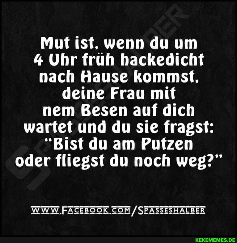 Mut ist, wenn du um
4 Uhr früh hackedicht nach Hause kommst, deine Frau mit nem Besen auf dich wartet und du sie fragst:
"Bist du am Putzen oder fliegst du noch weg?"
WWW. SEASSESHALBER