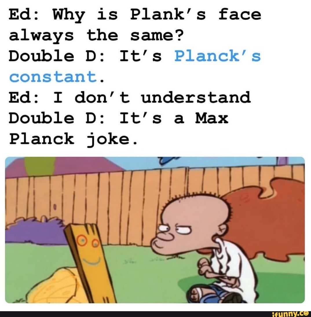 Ed: Why is Plank's face
always the same?
Double D: It's Planck's
constant.
Ed: I don't understand
Double D: It's a Max
Planck joke.