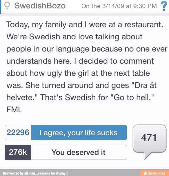 SwedishBozo On the 3/14/09 at 9:30 PM
Today, my family and I were at a restaurant.
We're Swedish and love talking about
people in our language because no one ever
understands here. I decided to comment
about how ugly the girl at the next table
was. She turned around and goes "Dra at
helvete." That's Swedish for "Go to hell."
276k You deserved it