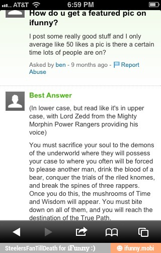 E
lo u get a featured pic on
ifunny?
1 post some really good stuff and I only
average like 50 likes a pic is there a certain
time lots of people are on?
Asked by ben 9 months ago Fl Report
'Abuse
n Best Answer
(in lower case, but read like it's in upper
case, with Lord Zedd from the Mighty
Morphin Power Rangers providing his
voice)
You must sacrifice your soul to the demons
of the underworld where they will possess
your case to where you often will be forced
to please another man, drink the blood of a
bear, conquer the trials of the riled knomes,
and break the spines of three rappers.
Once you do this, the mushrooms of Time
and Wisdom will appear. You must bite
down on all of them, and you will reach the
destination of the True Path