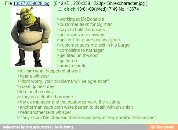 >says >putonions in it anyway
>spitin itfor disrespecting shrek
>customer sees me spit in his burger
>complains to manager
>get fired on the spot
>go home
>pray to shrek
>tell him what happened at work
>hear a whisper
>"dont worry, your problems will be ogre soon"
>wake up next day
>turn on the news
>story on a double homicide
>my ex manager and the customer were the victims
>anchorman says both were beaten to death with an onion
>hear another faint whisper
>'they should've checked themselves before they shrek'd themselves"