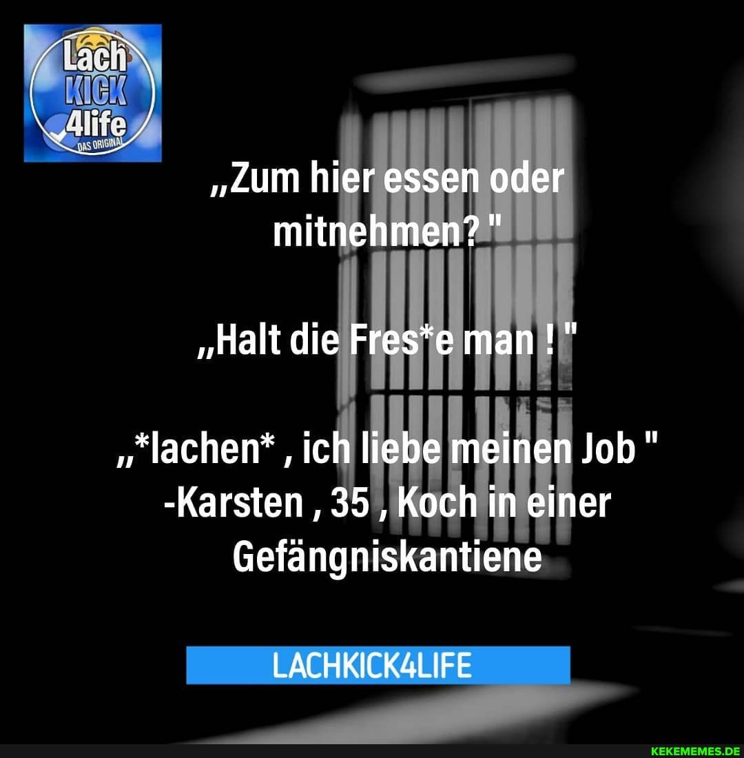 "Zum hier essen oder mitnehmen?"
"Halt die Fres*e man
"lachen* , ich liebe meinen Job"
-Karsten ,35 ,Koch in einer
Gefängniskantiene
LACHKICKALIFE