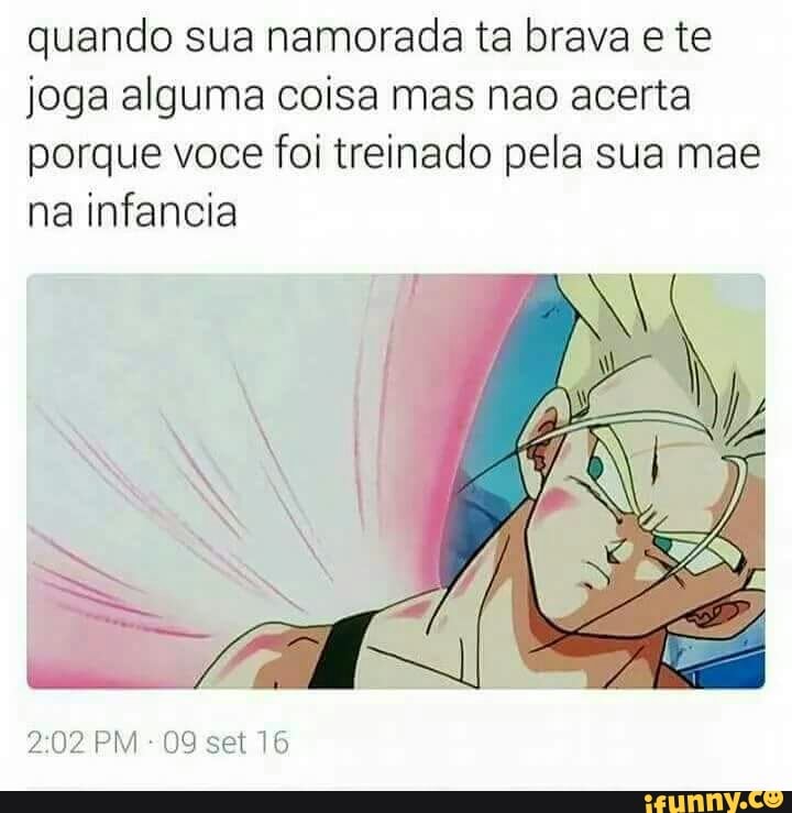 quando sua namorada ta brava e te
joga alguma coisa mas nao acerta
porque voce foi treinado pela sua mae
na infancia
2:02 PM 09 set 16