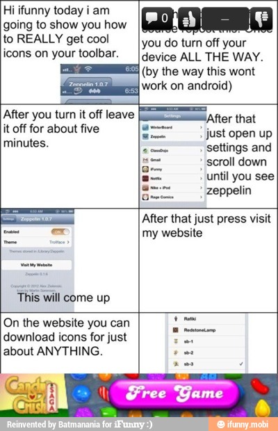 Hi ifunny today i am
to REALLY get cool
you do turn off your
icons on your toolbar. [device ALL THE WAY.
(by the way this wont
work on android)
Pp
After you turn it off leave
E sor that
it off for about five
just
minutes.
CE
settings and
E
scroll down
a
E until
SS zeppelin
Sw After that just press visit
my website
This will come up
'On the website you can
download icons for just
cia
about ANYTHING.
ced
