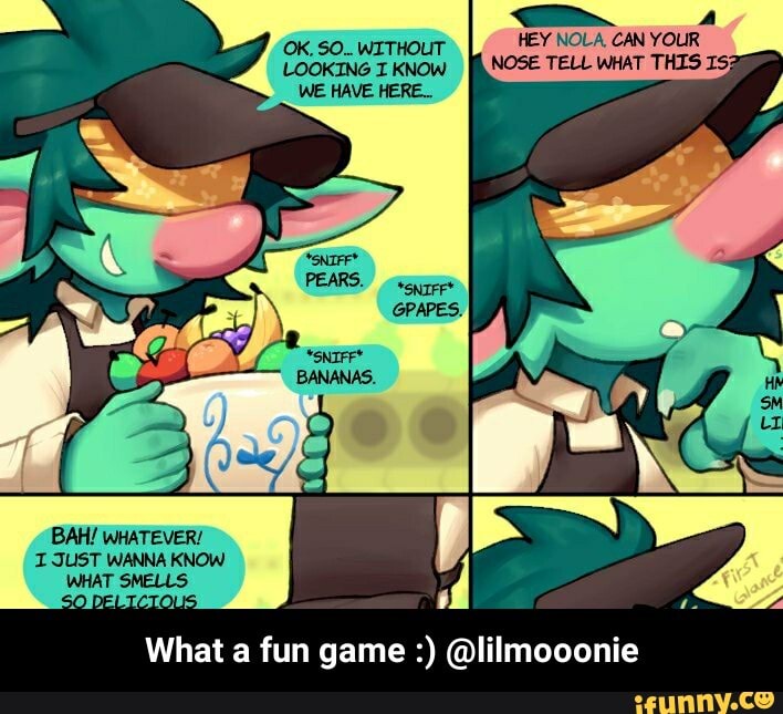 HEY NOLA, CAN YOUR NOSE TELL WHAT THIS
BAH! WHATEVER!
I JUST WANNA KNOW WHAT SMELLS
What a fun game @lilmooonie - What a fun game :) @lilmooonie