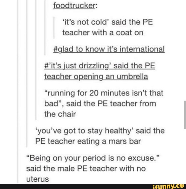 foodtrucker:
'it's not cold' said the PE
teacher with a coat on
#glad to know it's international
#'it's just drizzling' said the PE
teacher opening an umbrella
"running for 20 minutes isn't that
bad", said the PE teacher from
the chair
'you've got to stay healthy' said the
PE teacher eating a mars bar
"Being on your period is no excuse."
said the male PE teacher with no
uterus
